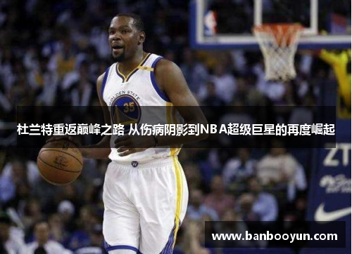 杜兰特重返巅峰之路 从伤病阴影到NBA超级巨星的再度崛起